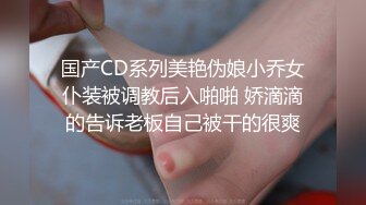 国产CD系列美艳伪娘小乔女仆装被调教后入啪啪 娇滴滴的告诉老板自己被干的很爽