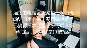 淫荡的电信客服勾搭一起值班的男同事，逼里塞着跳弹把自己搞得淫水泛滥让小哥后入爆草抽插，完事还拿拖把插逼