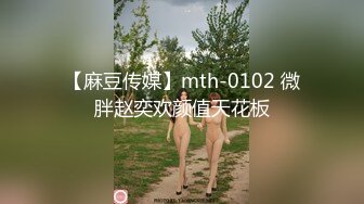 【麻豆传媒】mth-0102 微胖赵奕欢颜值天花板