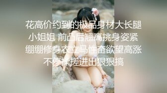 花高价约到的极品身材大长腿小姐姐 前凸后翘高挑身姿紧绷绷修身衣立马性奋欲望高涨不停揉搓进出狠狠搞