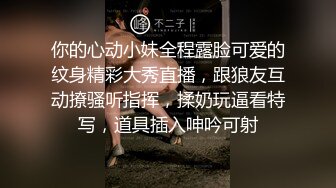 你的心动小妹全程露脸可爱的纹身精彩大秀直播，跟狼友互动撩骚听指挥，揉奶玩逼看特写，道具插入呻吟可射