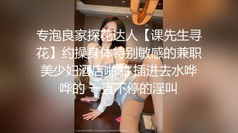 专泡良家探花达人【课先生寻花】约操身体特别敏感的兼职美少妇酒店啪啪 插进去水哗哗的 一直不停的淫叫