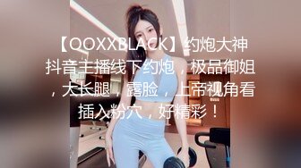 【OOXXBLACK】约炮大神抖音主播线下约炮，极品御姐，大长腿，露脸，上帝视角看插入粉穴，好精彩！