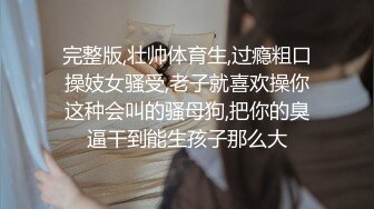 完整版,壮帅体育生,过瘾粗口操妓女骚受,老子就喜欢操你这种会叫的骚母狗,把你的臭逼干到能生孩子那么大