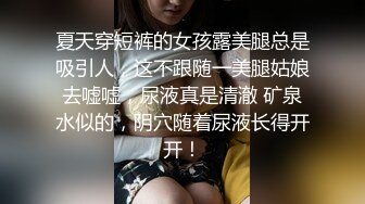 夏天穿短裤的女孩露美腿总是吸引人，这不跟随一美腿姑娘去嘘嘘，尿液真是清澈 矿泉水似的，阴穴随着尿液长得开开！