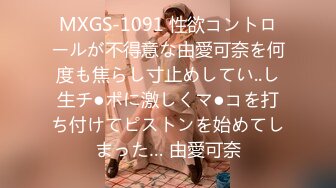 MXGS-1091 性欲コントロールが不得意な由愛可奈を何度も焦らし寸止めしてい..し生チ●ポに激しくマ●コを打ち付けてピストンを始めてしまった… 由愛可奈